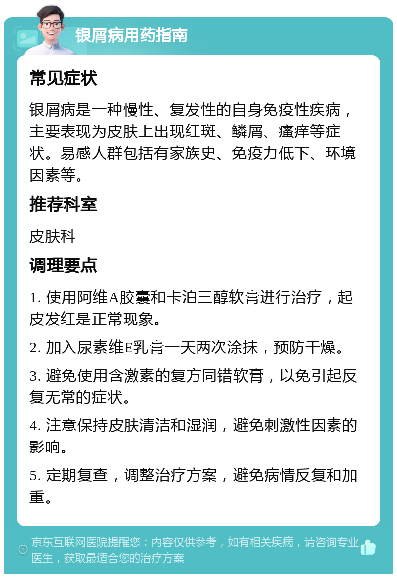 银屑病用药指南 常见症状 银屑病是一种慢性、复发性的自身免疫性疾病，主要表现为皮肤上出现红斑、鳞屑、瘙痒等症状。易感人群包括有家族史、免疫力低下、环境因素等。 推荐科室 皮肤科 调理要点 1. 使用阿维A胶囊和卡泊三醇软膏进行治疗，起皮发红是正常现象。 2. 加入尿素维E乳膏一天两次涂抹，预防干燥。 3. 避免使用含激素的复方同错软膏，以免引起反复无常的症状。 4. 注意保持皮肤清洁和湿润，避免刺激性因素的影响。 5. 定期复查，调整治疗方案，避免病情反复和加重。