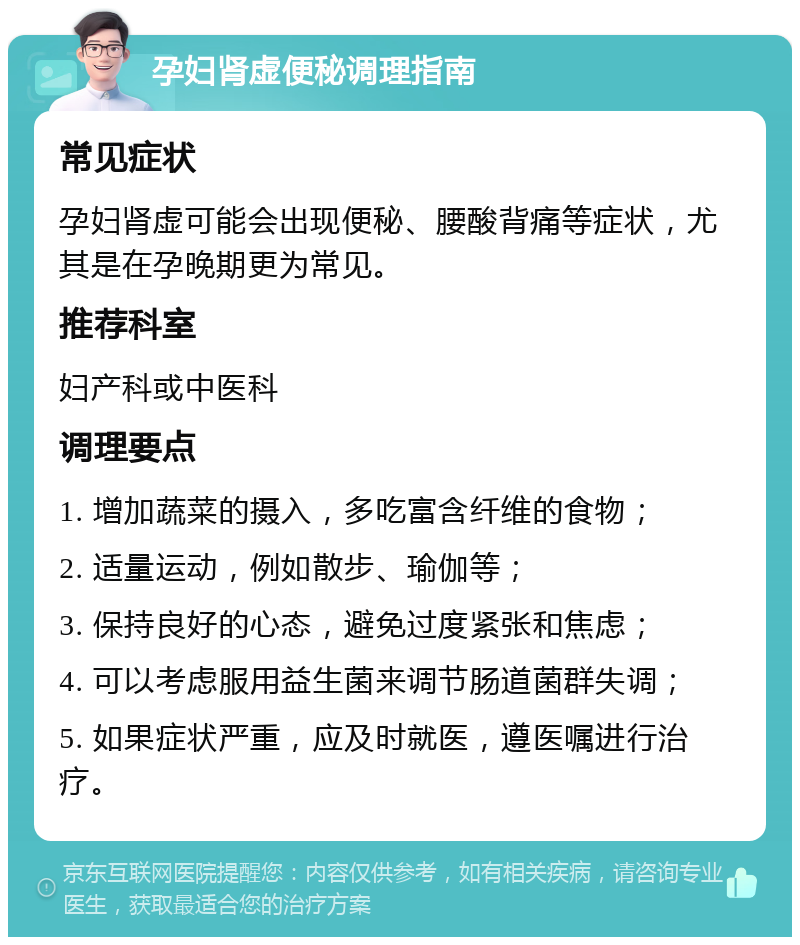 孕妇肾虚便秘调理指南 常见症状 孕妇肾虚可能会出现便秘、腰酸背痛等症状，尤其是在孕晚期更为常见。 推荐科室 妇产科或中医科 调理要点 1. 增加蔬菜的摄入，多吃富含纤维的食物； 2. 适量运动，例如散步、瑜伽等； 3. 保持良好的心态，避免过度紧张和焦虑； 4. 可以考虑服用益生菌来调节肠道菌群失调； 5. 如果症状严重，应及时就医，遵医嘱进行治疗。