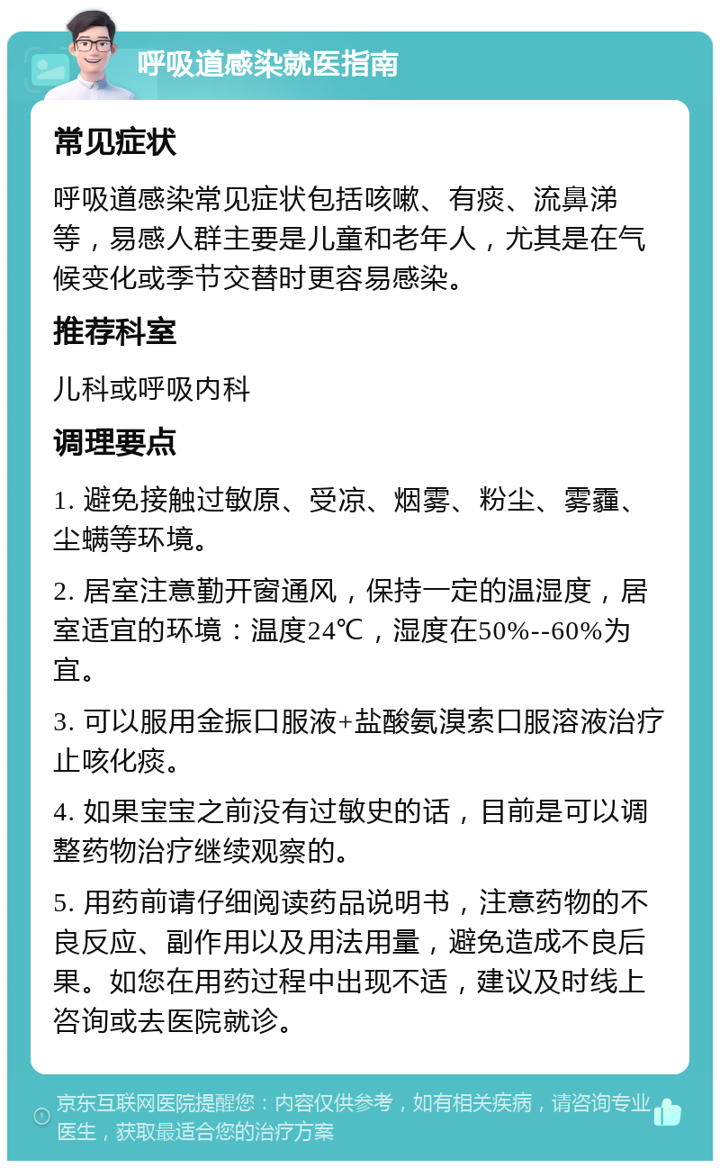 呼吸道感染就医指南 常见症状 呼吸道感染常见症状包括咳嗽、有痰、流鼻涕等，易感人群主要是儿童和老年人，尤其是在气候变化或季节交替时更容易感染。 推荐科室 儿科或呼吸内科 调理要点 1. 避免接触过敏原、受凉、烟雾、粉尘、雾霾、尘螨等环境。 2. 居室注意勤开窗通风，保持一定的温湿度，居室适宜的环境：温度24℃，湿度在50%--60%为宜。 3. 可以服用金振口服液+盐酸氨溴索口服溶液治疗止咳化痰。 4. 如果宝宝之前没有过敏史的话，目前是可以调整药物治疗继续观察的。 5. 用药前请仔细阅读药品说明书，注意药物的不良反应、副作用以及用法用量，避免造成不良后果。如您在用药过程中出现不适，建议及时线上咨询或去医院就诊。