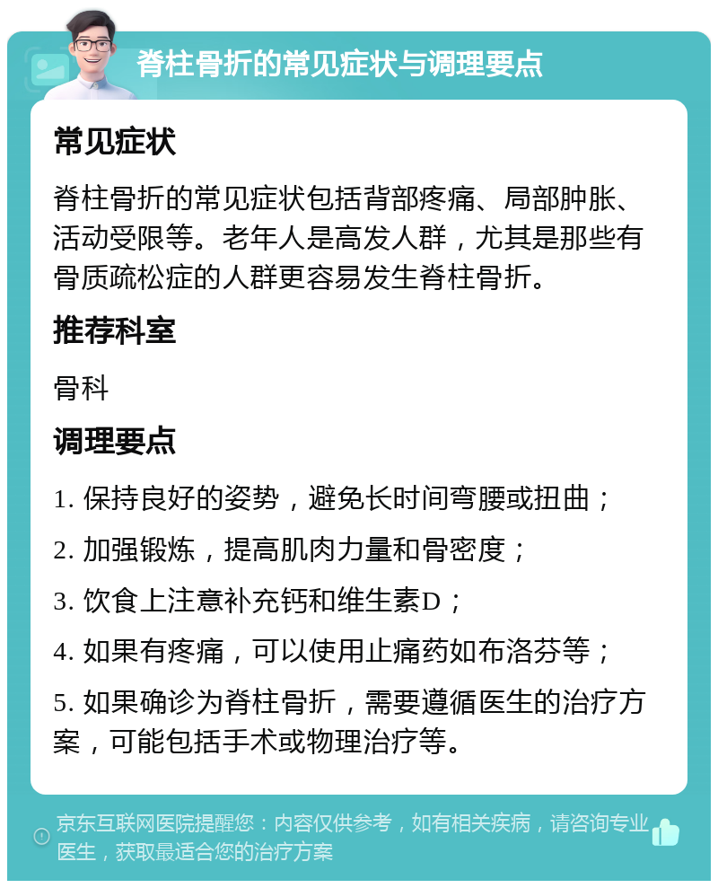 脊柱骨折的常见症状与调理要点 常见症状 脊柱骨折的常见症状包括背部疼痛、局部肿胀、活动受限等。老年人是高发人群，尤其是那些有骨质疏松症的人群更容易发生脊柱骨折。 推荐科室 骨科 调理要点 1. 保持良好的姿势，避免长时间弯腰或扭曲； 2. 加强锻炼，提高肌肉力量和骨密度； 3. 饮食上注意补充钙和维生素D； 4. 如果有疼痛，可以使用止痛药如布洛芬等； 5. 如果确诊为脊柱骨折，需要遵循医生的治疗方案，可能包括手术或物理治疗等。