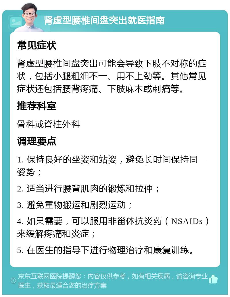 肾虚型腰椎间盘突出就医指南 常见症状 肾虚型腰椎间盘突出可能会导致下肢不对称的症状，包括小腿粗细不一、用不上劲等。其他常见症状还包括腰背疼痛、下肢麻木或刺痛等。 推荐科室 骨科或脊柱外科 调理要点 1. 保持良好的坐姿和站姿，避免长时间保持同一姿势； 2. 适当进行腰背肌肉的锻炼和拉伸； 3. 避免重物搬运和剧烈运动； 4. 如果需要，可以服用非甾体抗炎药（NSAIDs）来缓解疼痛和炎症； 5. 在医生的指导下进行物理治疗和康复训练。