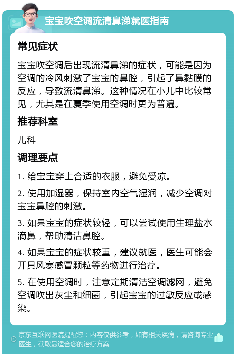 宝宝吹空调流清鼻涕就医指南 常见症状 宝宝吹空调后出现流清鼻涕的症状，可能是因为空调的冷风刺激了宝宝的鼻腔，引起了鼻黏膜的反应，导致流清鼻涕。这种情况在小儿中比较常见，尤其是在夏季使用空调时更为普遍。 推荐科室 儿科 调理要点 1. 给宝宝穿上合适的衣服，避免受凉。 2. 使用加湿器，保持室内空气湿润，减少空调对宝宝鼻腔的刺激。 3. 如果宝宝的症状较轻，可以尝试使用生理盐水滴鼻，帮助清洁鼻腔。 4. 如果宝宝的症状较重，建议就医，医生可能会开具风寒感冒颗粒等药物进行治疗。 5. 在使用空调时，注意定期清洁空调滤网，避免空调吹出灰尘和细菌，引起宝宝的过敏反应或感染。