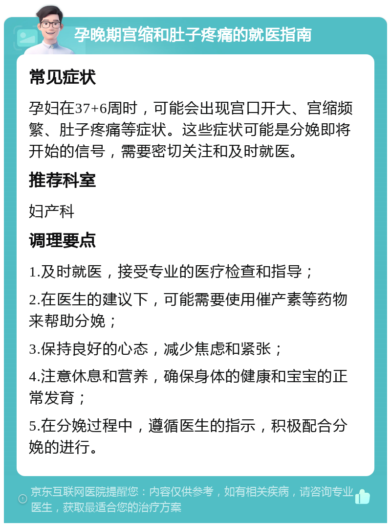 孕晚期宫缩和肚子疼痛的就医指南 常见症状 孕妇在37+6周时，可能会出现宫口开大、宫缩频繁、肚子疼痛等症状。这些症状可能是分娩即将开始的信号，需要密切关注和及时就医。 推荐科室 妇产科 调理要点 1.及时就医，接受专业的医疗检查和指导； 2.在医生的建议下，可能需要使用催产素等药物来帮助分娩； 3.保持良好的心态，减少焦虑和紧张； 4.注意休息和营养，确保身体的健康和宝宝的正常发育； 5.在分娩过程中，遵循医生的指示，积极配合分娩的进行。