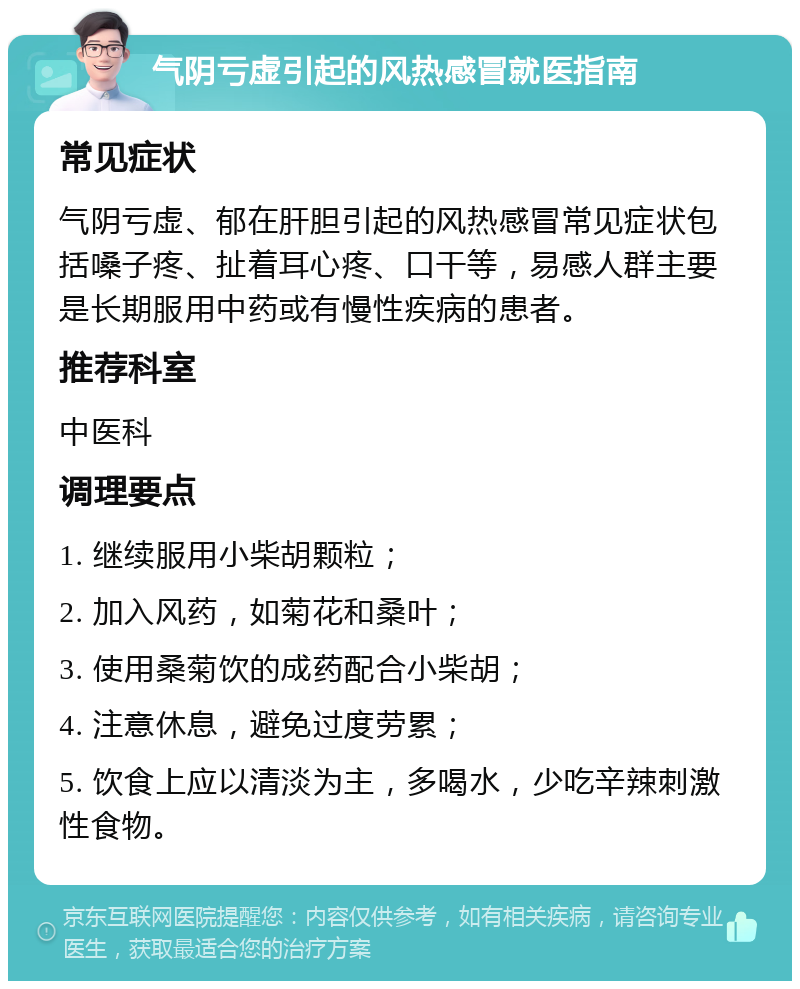 气阴亏虚引起的风热感冒就医指南 常见症状 气阴亏虚、郁在肝胆引起的风热感冒常见症状包括嗓子疼、扯着耳心疼、口干等，易感人群主要是长期服用中药或有慢性疾病的患者。 推荐科室 中医科 调理要点 1. 继续服用小柴胡颗粒； 2. 加入风药，如菊花和桑叶； 3. 使用桑菊饮的成药配合小柴胡； 4. 注意休息，避免过度劳累； 5. 饮食上应以清淡为主，多喝水，少吃辛辣刺激性食物。