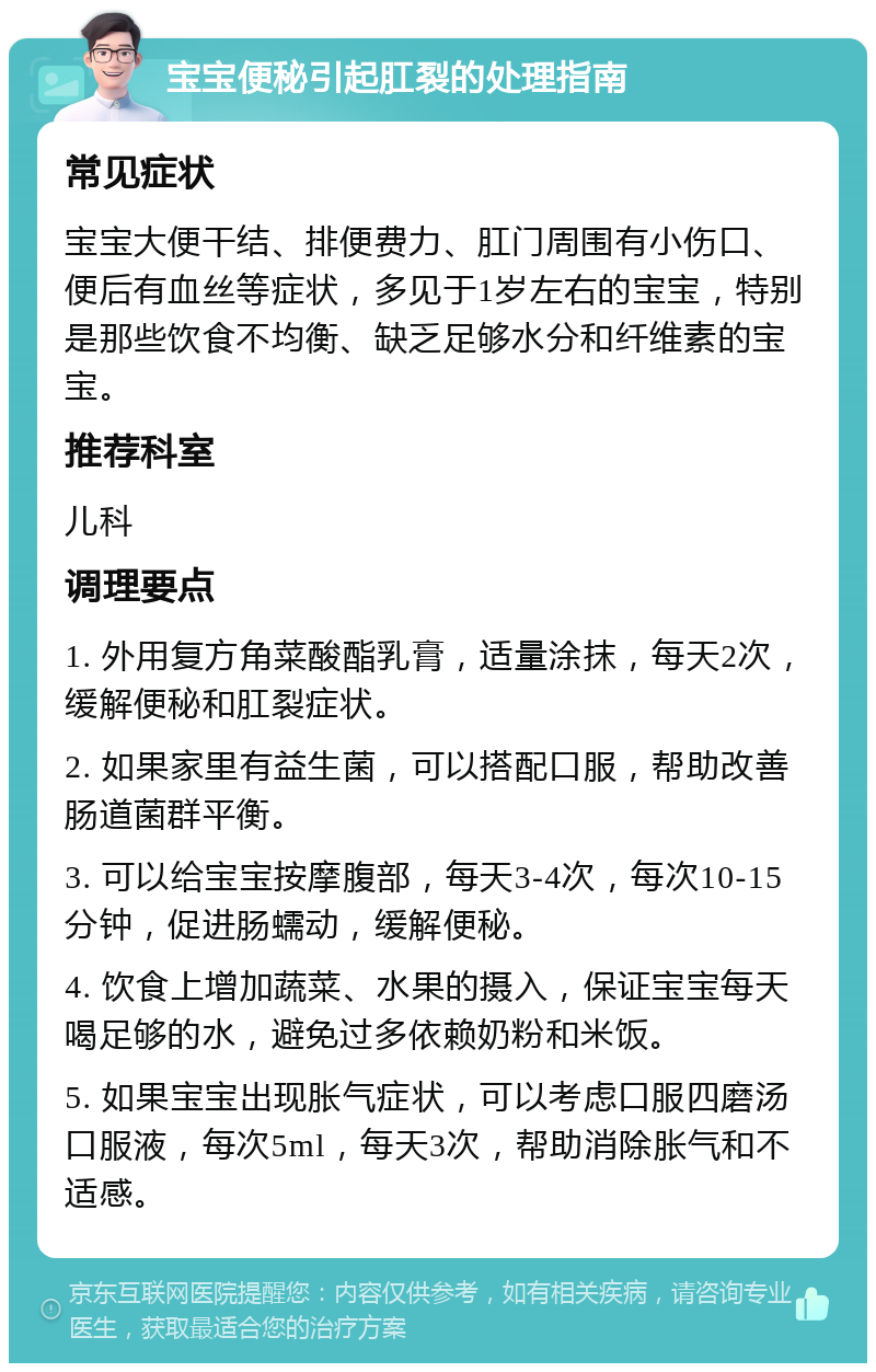 宝宝便秘引起肛裂的处理指南 常见症状 宝宝大便干结、排便费力、肛门周围有小伤口、便后有血丝等症状，多见于1岁左右的宝宝，特别是那些饮食不均衡、缺乏足够水分和纤维素的宝宝。 推荐科室 儿科 调理要点 1. 外用复方角菜酸酯乳膏，适量涂抹，每天2次，缓解便秘和肛裂症状。 2. 如果家里有益生菌，可以搭配口服，帮助改善肠道菌群平衡。 3. 可以给宝宝按摩腹部，每天3-4次，每次10-15分钟，促进肠蠕动，缓解便秘。 4. 饮食上增加蔬菜、水果的摄入，保证宝宝每天喝足够的水，避免过多依赖奶粉和米饭。 5. 如果宝宝出现胀气症状，可以考虑口服四磨汤口服液，每次5ml，每天3次，帮助消除胀气和不适感。