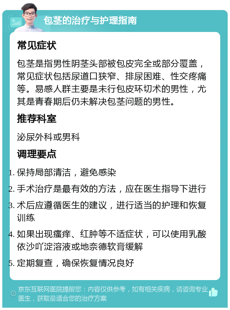 包茎的治疗与护理指南 常见症状 包茎是指男性阴茎头部被包皮完全或部分覆盖，常见症状包括尿道口狭窄、排尿困难、性交疼痛等。易感人群主要是未行包皮环切术的男性，尤其是青春期后仍未解决包茎问题的男性。 推荐科室 泌尿外科或男科 调理要点 保持局部清洁，避免感染 手术治疗是最有效的方法，应在医生指导下进行 术后应遵循医生的建议，进行适当的护理和恢复训练 如果出现瘙痒、红肿等不适症状，可以使用乳酸依沙吖淀溶液或地奈德软膏缓解 定期复查，确保恢复情况良好