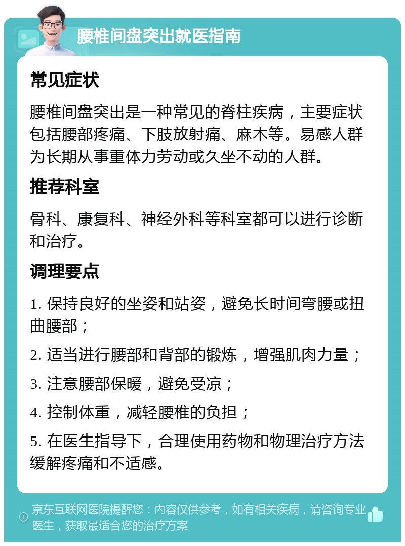 腰椎间盘突出就医指南 常见症状 腰椎间盘突出是一种常见的脊柱疾病，主要症状包括腰部疼痛、下肢放射痛、麻木等。易感人群为长期从事重体力劳动或久坐不动的人群。 推荐科室 骨科、康复科、神经外科等科室都可以进行诊断和治疗。 调理要点 1. 保持良好的坐姿和站姿，避免长时间弯腰或扭曲腰部； 2. 适当进行腰部和背部的锻炼，增强肌肉力量； 3. 注意腰部保暖，避免受凉； 4. 控制体重，减轻腰椎的负担； 5. 在医生指导下，合理使用药物和物理治疗方法缓解疼痛和不适感。