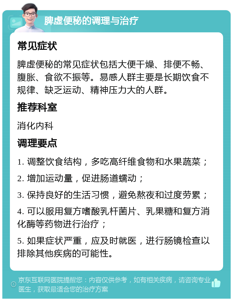 脾虚便秘的调理与治疗 常见症状 脾虚便秘的常见症状包括大便干燥、排便不畅、腹胀、食欲不振等。易感人群主要是长期饮食不规律、缺乏运动、精神压力大的人群。 推荐科室 消化内科 调理要点 1. 调整饮食结构，多吃高纤维食物和水果蔬菜； 2. 增加运动量，促进肠道蠕动； 3. 保持良好的生活习惯，避免熬夜和过度劳累； 4. 可以服用复方嗜酸乳杆菌片、乳果糖和复方消化酶等药物进行治疗； 5. 如果症状严重，应及时就医，进行肠镜检查以排除其他疾病的可能性。