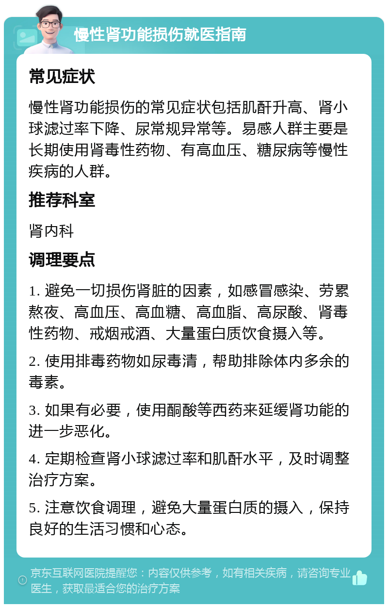 慢性肾功能损伤就医指南 常见症状 慢性肾功能损伤的常见症状包括肌酐升高、肾小球滤过率下降、尿常规异常等。易感人群主要是长期使用肾毒性药物、有高血压、糖尿病等慢性疾病的人群。 推荐科室 肾内科 调理要点 1. 避免一切损伤肾脏的因素，如感冒感染、劳累熬夜、高血压、高血糖、高血脂、高尿酸、肾毒性药物、戒烟戒酒、大量蛋白质饮食摄入等。 2. 使用排毒药物如尿毒清，帮助排除体内多余的毒素。 3. 如果有必要，使用酮酸等西药来延缓肾功能的进一步恶化。 4. 定期检查肾小球滤过率和肌酐水平，及时调整治疗方案。 5. 注意饮食调理，避免大量蛋白质的摄入，保持良好的生活习惯和心态。