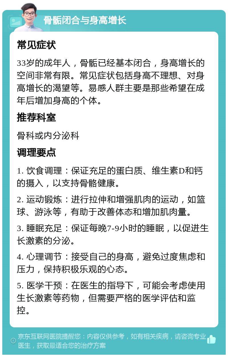 骨骺闭合与身高增长 常见症状 33岁的成年人，骨骺已经基本闭合，身高增长的空间非常有限。常见症状包括身高不理想、对身高增长的渴望等。易感人群主要是那些希望在成年后增加身高的个体。 推荐科室 骨科或内分泌科 调理要点 1. 饮食调理：保证充足的蛋白质、维生素D和钙的摄入，以支持骨骼健康。 2. 运动锻炼：进行拉伸和增强肌肉的运动，如篮球、游泳等，有助于改善体态和增加肌肉量。 3. 睡眠充足：保证每晚7-9小时的睡眠，以促进生长激素的分泌。 4. 心理调节：接受自己的身高，避免过度焦虑和压力，保持积极乐观的心态。 5. 医学干预：在医生的指导下，可能会考虑使用生长激素等药物，但需要严格的医学评估和监控。