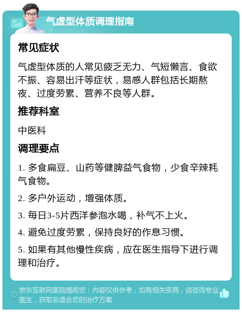 气虚型体质调理指南 常见症状 气虚型体质的人常见疲乏无力、气短懒言、食欲不振、容易出汗等症状，易感人群包括长期熬夜、过度劳累、营养不良等人群。 推荐科室 中医科 调理要点 1. 多食扁豆、山药等健脾益气食物，少食辛辣耗气食物。 2. 多户外运动，增强体质。 3. 每日3-5片西洋参泡水喝，补气不上火。 4. 避免过度劳累，保持良好的作息习惯。 5. 如果有其他慢性疾病，应在医生指导下进行调理和治疗。