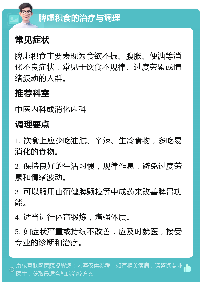 脾虚积食的治疗与调理 常见症状 脾虚积食主要表现为食欲不振、腹胀、便溏等消化不良症状，常见于饮食不规律、过度劳累或情绪波动的人群。 推荐科室 中医内科或消化内科 调理要点 1. 饮食上应少吃油腻、辛辣、生冷食物，多吃易消化的食物。 2. 保持良好的生活习惯，规律作息，避免过度劳累和情绪波动。 3. 可以服用山葡健脾颗粒等中成药来改善脾胃功能。 4. 适当进行体育锻炼，增强体质。 5. 如症状严重或持续不改善，应及时就医，接受专业的诊断和治疗。