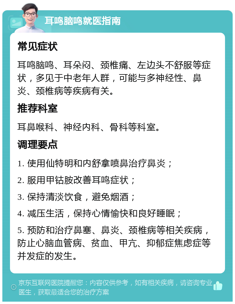 耳鸣脑鸣就医指南 常见症状 耳鸣脑鸣、耳朵闷、颈椎痛、左边头不舒服等症状，多见于中老年人群，可能与多神经性、鼻炎、颈椎病等疾病有关。 推荐科室 耳鼻喉科、神经内科、骨科等科室。 调理要点 1. 使用仙特明和内舒拿喷鼻治疗鼻炎； 2. 服用甲钴胺改善耳鸣症状； 3. 保持清淡饮食，避免烟酒； 4. 减压生活，保持心情愉快和良好睡眠； 5. 预防和治疗鼻塞、鼻炎、颈椎病等相关疾病，防止心脑血管病、贫血、甲亢、抑郁症焦虑症等并发症的发生。