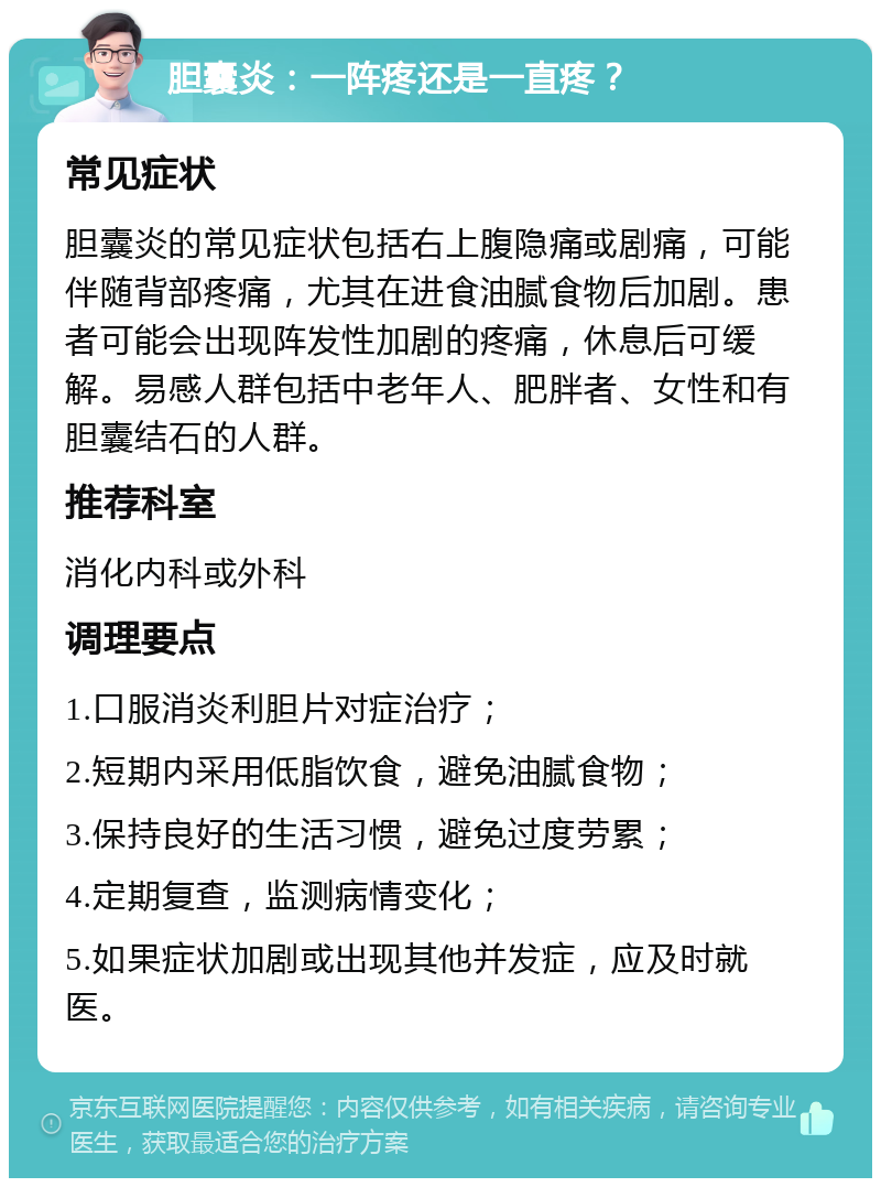 胆囊炎：一阵疼还是一直疼？ 常见症状 胆囊炎的常见症状包括右上腹隐痛或剧痛，可能伴随背部疼痛，尤其在进食油腻食物后加剧。患者可能会出现阵发性加剧的疼痛，休息后可缓解。易感人群包括中老年人、肥胖者、女性和有胆囊结石的人群。 推荐科室 消化内科或外科 调理要点 1.口服消炎利胆片对症治疗； 2.短期内采用低脂饮食，避免油腻食物； 3.保持良好的生活习惯，避免过度劳累； 4.定期复查，监测病情变化； 5.如果症状加剧或出现其他并发症，应及时就医。