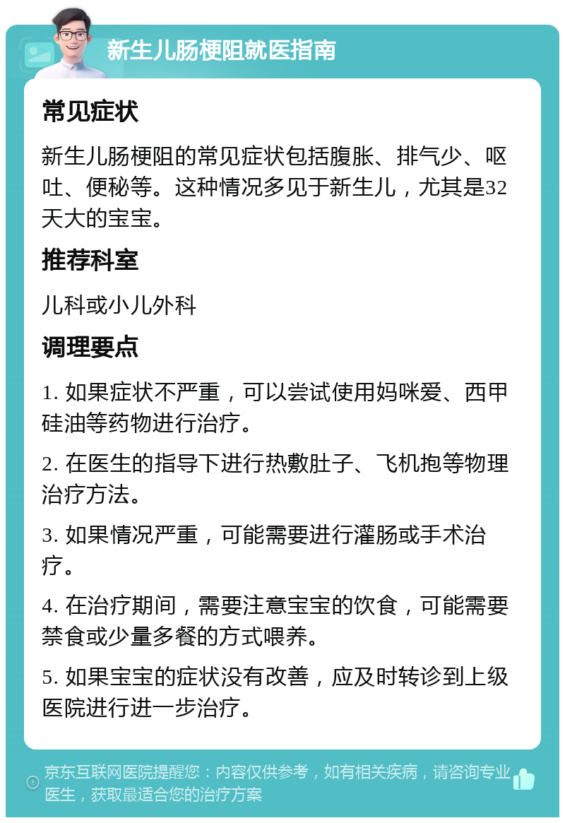 新生儿肠梗阻就医指南 常见症状 新生儿肠梗阻的常见症状包括腹胀、排气少、呕吐、便秘等。这种情况多见于新生儿，尤其是32天大的宝宝。 推荐科室 儿科或小儿外科 调理要点 1. 如果症状不严重，可以尝试使用妈咪爱、西甲硅油等药物进行治疗。 2. 在医生的指导下进行热敷肚子、飞机抱等物理治疗方法。 3. 如果情况严重，可能需要进行灌肠或手术治疗。 4. 在治疗期间，需要注意宝宝的饮食，可能需要禁食或少量多餐的方式喂养。 5. 如果宝宝的症状没有改善，应及时转诊到上级医院进行进一步治疗。