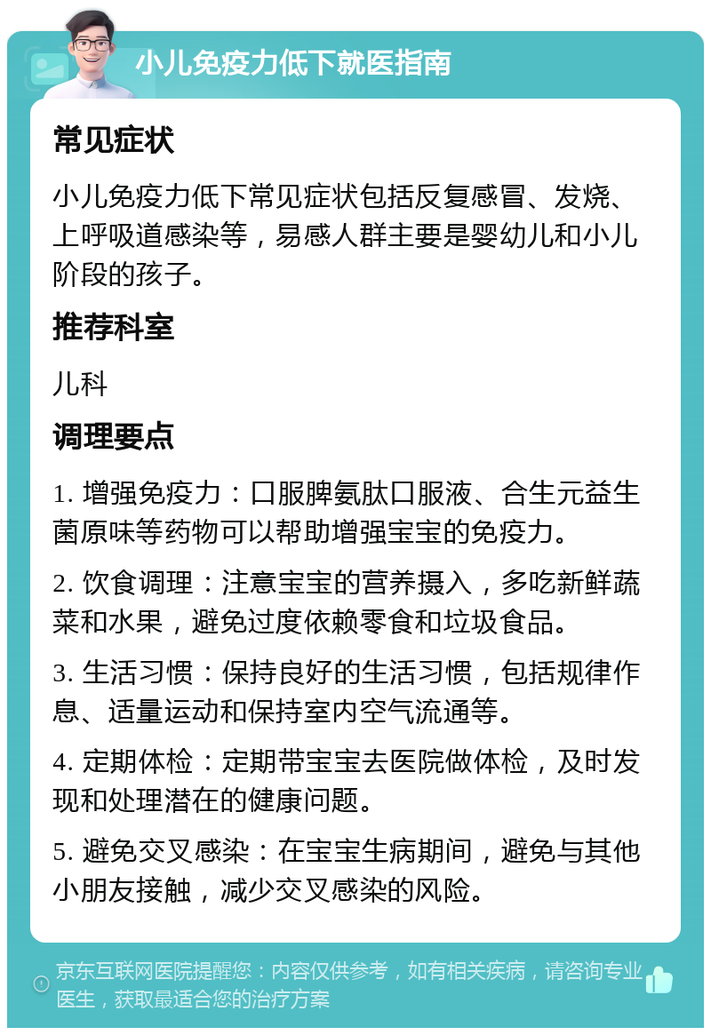 小儿免疫力低下就医指南 常见症状 小儿免疫力低下常见症状包括反复感冒、发烧、上呼吸道感染等，易感人群主要是婴幼儿和小儿阶段的孩子。 推荐科室 儿科 调理要点 1. 增强免疫力：口服脾氨肽口服液、合生元益生菌原味等药物可以帮助增强宝宝的免疫力。 2. 饮食调理：注意宝宝的营养摄入，多吃新鲜蔬菜和水果，避免过度依赖零食和垃圾食品。 3. 生活习惯：保持良好的生活习惯，包括规律作息、适量运动和保持室内空气流通等。 4. 定期体检：定期带宝宝去医院做体检，及时发现和处理潜在的健康问题。 5. 避免交叉感染：在宝宝生病期间，避免与其他小朋友接触，减少交叉感染的风险。