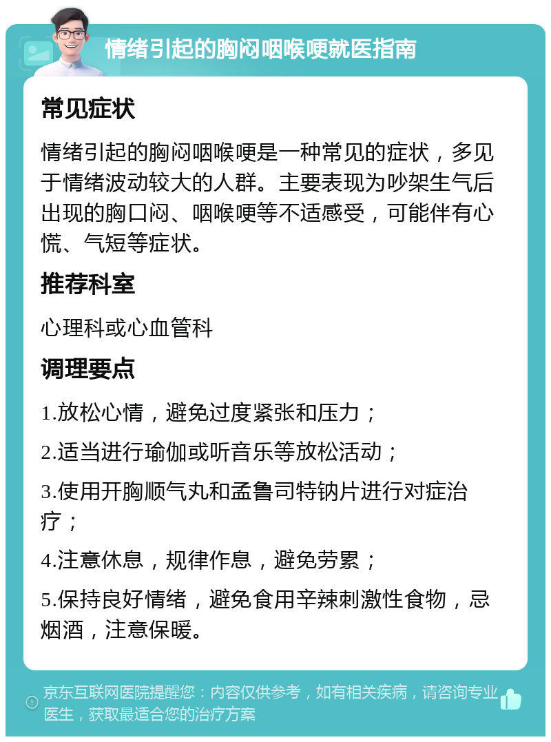 情绪引起的胸闷咽喉哽就医指南 常见症状 情绪引起的胸闷咽喉哽是一种常见的症状，多见于情绪波动较大的人群。主要表现为吵架生气后出现的胸口闷、咽喉哽等不适感受，可能伴有心慌、气短等症状。 推荐科室 心理科或心血管科 调理要点 1.放松心情，避免过度紧张和压力； 2.适当进行瑜伽或听音乐等放松活动； 3.使用开胸顺气丸和孟鲁司特钠片进行对症治疗； 4.注意休息，规律作息，避免劳累； 5.保持良好情绪，避免食用辛辣刺激性食物，忌烟酒，注意保暖。