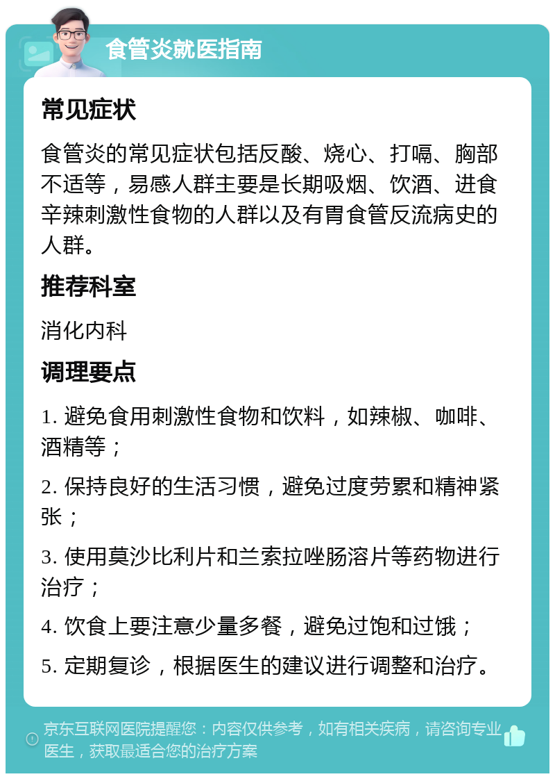 食管炎就医指南 常见症状 食管炎的常见症状包括反酸、烧心、打嗝、胸部不适等，易感人群主要是长期吸烟、饮酒、进食辛辣刺激性食物的人群以及有胃食管反流病史的人群。 推荐科室 消化内科 调理要点 1. 避免食用刺激性食物和饮料，如辣椒、咖啡、酒精等； 2. 保持良好的生活习惯，避免过度劳累和精神紧张； 3. 使用莫沙比利片和兰索拉唑肠溶片等药物进行治疗； 4. 饮食上要注意少量多餐，避免过饱和过饿； 5. 定期复诊，根据医生的建议进行调整和治疗。