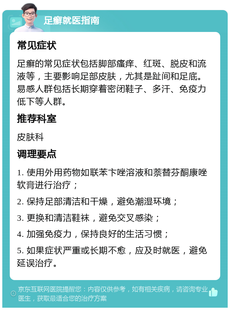 足癣就医指南 常见症状 足癣的常见症状包括脚部瘙痒、红斑、脱皮和流液等，主要影响足部皮肤，尤其是趾间和足底。易感人群包括长期穿着密闭鞋子、多汗、免疫力低下等人群。 推荐科室 皮肤科 调理要点 1. 使用外用药物如联苯卞唑溶液和萘替芬酮康唑软膏进行治疗； 2. 保持足部清洁和干燥，避免潮湿环境； 3. 更换和清洁鞋袜，避免交叉感染； 4. 加强免疫力，保持良好的生活习惯； 5. 如果症状严重或长期不愈，应及时就医，避免延误治疗。