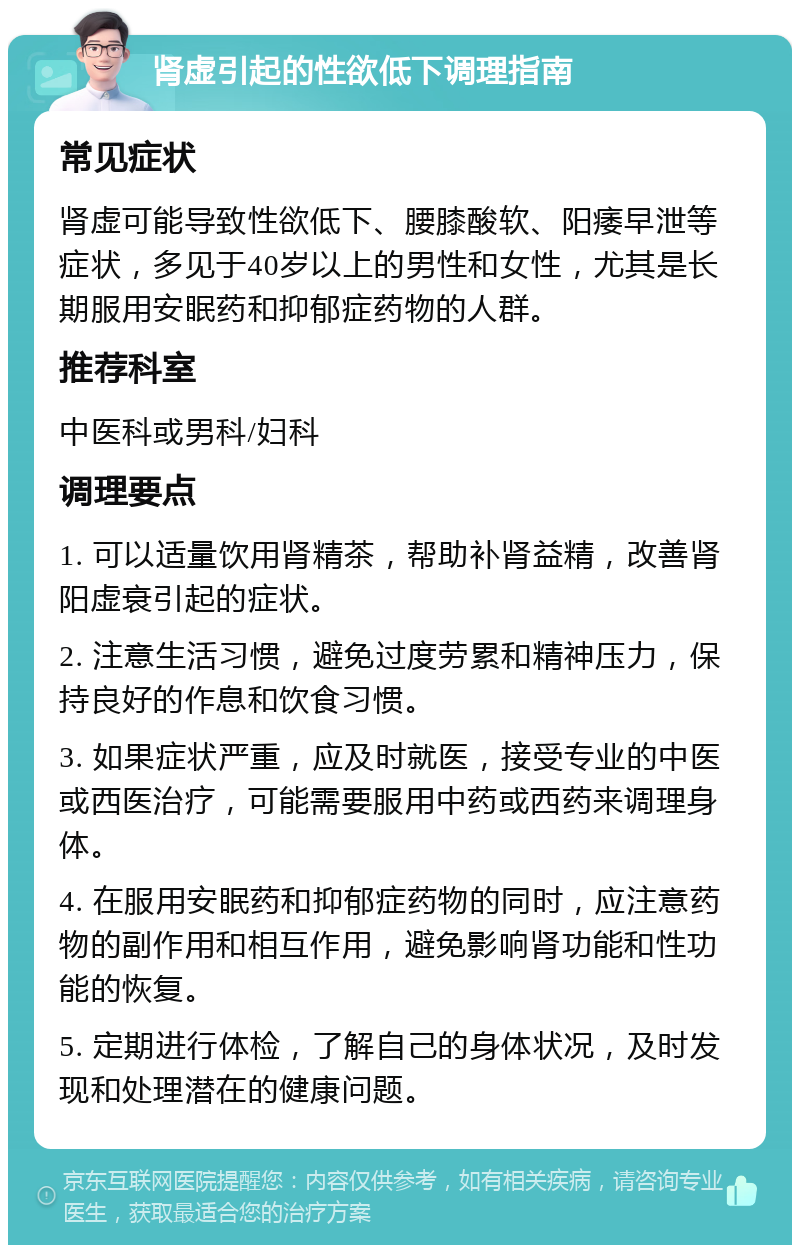 肾虚引起的性欲低下调理指南 常见症状 肾虚可能导致性欲低下、腰膝酸软、阳痿早泄等症状，多见于40岁以上的男性和女性，尤其是长期服用安眠药和抑郁症药物的人群。 推荐科室 中医科或男科/妇科 调理要点 1. 可以适量饮用肾精茶，帮助补肾益精，改善肾阳虚衰引起的症状。 2. 注意生活习惯，避免过度劳累和精神压力，保持良好的作息和饮食习惯。 3. 如果症状严重，应及时就医，接受专业的中医或西医治疗，可能需要服用中药或西药来调理身体。 4. 在服用安眠药和抑郁症药物的同时，应注意药物的副作用和相互作用，避免影响肾功能和性功能的恢复。 5. 定期进行体检，了解自己的身体状况，及时发现和处理潜在的健康问题。