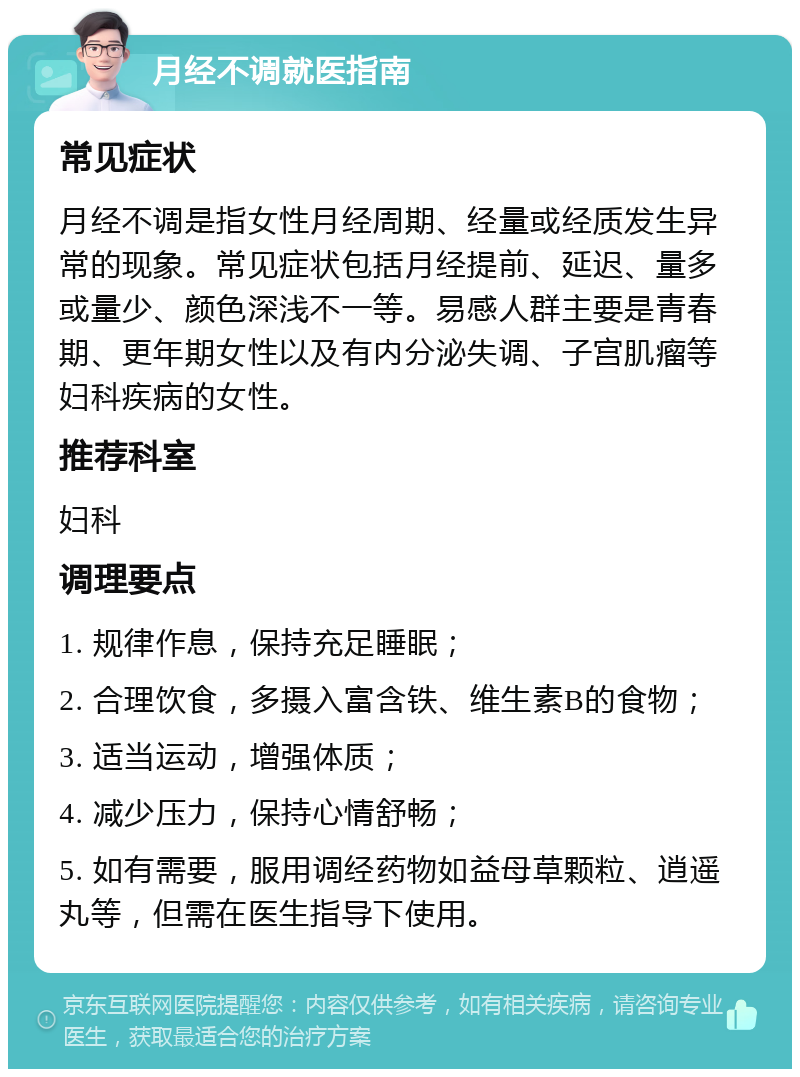 月经不调就医指南 常见症状 月经不调是指女性月经周期、经量或经质发生异常的现象。常见症状包括月经提前、延迟、量多或量少、颜色深浅不一等。易感人群主要是青春期、更年期女性以及有内分泌失调、子宫肌瘤等妇科疾病的女性。 推荐科室 妇科 调理要点 1. 规律作息，保持充足睡眠； 2. 合理饮食，多摄入富含铁、维生素B的食物； 3. 适当运动，增强体质； 4. 减少压力，保持心情舒畅； 5. 如有需要，服用调经药物如益母草颗粒、逍遥丸等，但需在医生指导下使用。