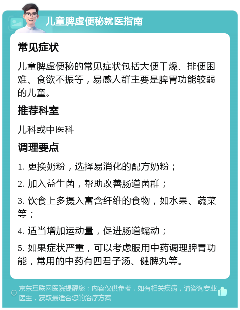 儿童脾虚便秘就医指南 常见症状 儿童脾虚便秘的常见症状包括大便干燥、排便困难、食欲不振等，易感人群主要是脾胃功能较弱的儿童。 推荐科室 儿科或中医科 调理要点 1. 更换奶粉，选择易消化的配方奶粉； 2. 加入益生菌，帮助改善肠道菌群； 3. 饮食上多摄入富含纤维的食物，如水果、蔬菜等； 4. 适当增加运动量，促进肠道蠕动； 5. 如果症状严重，可以考虑服用中药调理脾胃功能，常用的中药有四君子汤、健脾丸等。