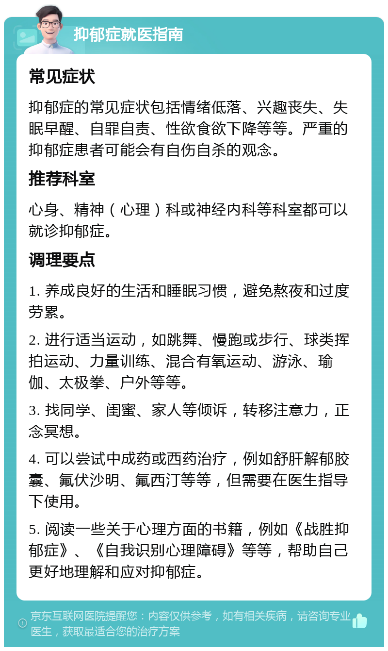 抑郁症就医指南 常见症状 抑郁症的常见症状包括情绪低落、兴趣丧失、失眠早醒、自罪自责、性欲食欲下降等等。严重的抑郁症患者可能会有自伤自杀的观念。 推荐科室 心身、精神（心理）科或神经内科等科室都可以就诊抑郁症。 调理要点 1. 养成良好的生活和睡眠习惯，避免熬夜和过度劳累。 2. 进行适当运动，如跳舞、慢跑或步行、球类挥拍运动、力量训练、混合有氧运动、游泳、瑜伽、太极拳、户外等等。 3. 找同学、闺蜜、家人等倾诉，转移注意力，正念冥想。 4. 可以尝试中成药或西药治疗，例如舒肝解郁胶囊、氟伏沙明、氟西汀等等，但需要在医生指导下使用。 5. 阅读一些关于心理方面的书籍，例如《战胜抑郁症》、《自我识别心理障碍》等等，帮助自己更好地理解和应对抑郁症。