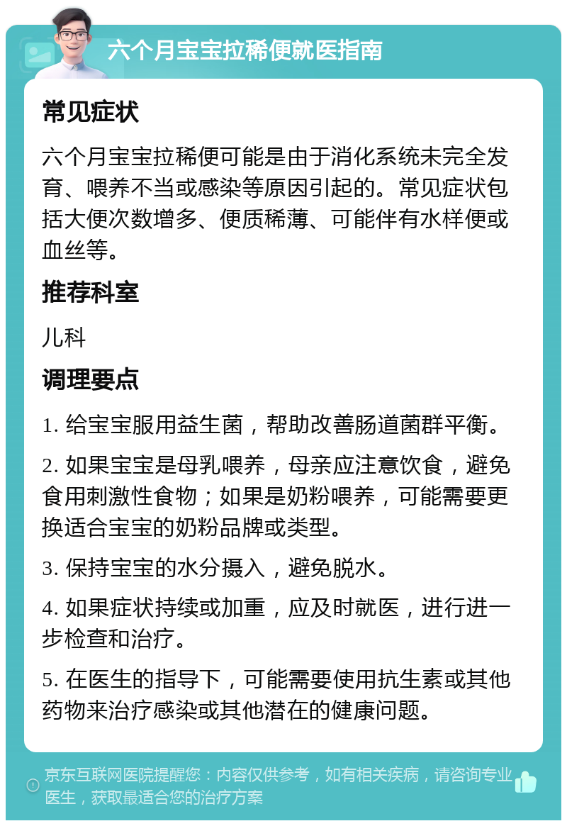 六个月宝宝拉稀便就医指南 常见症状 六个月宝宝拉稀便可能是由于消化系统未完全发育、喂养不当或感染等原因引起的。常见症状包括大便次数增多、便质稀薄、可能伴有水样便或血丝等。 推荐科室 儿科 调理要点 1. 给宝宝服用益生菌，帮助改善肠道菌群平衡。 2. 如果宝宝是母乳喂养，母亲应注意饮食，避免食用刺激性食物；如果是奶粉喂养，可能需要更换适合宝宝的奶粉品牌或类型。 3. 保持宝宝的水分摄入，避免脱水。 4. 如果症状持续或加重，应及时就医，进行进一步检查和治疗。 5. 在医生的指导下，可能需要使用抗生素或其他药物来治疗感染或其他潜在的健康问题。