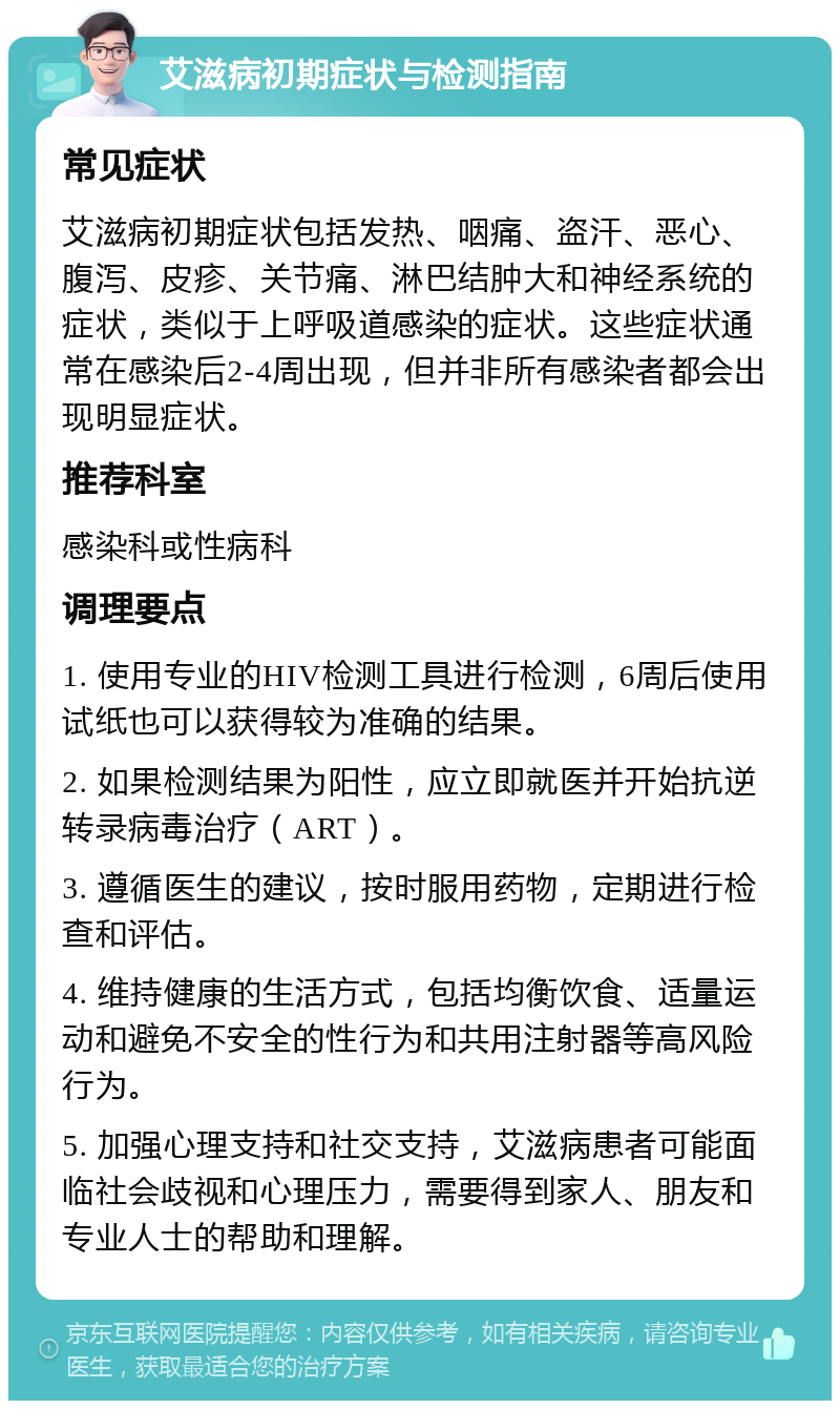 艾滋病初期症状与检测指南 常见症状 艾滋病初期症状包括发热、咽痛、盗汗、恶心、腹泻、皮疹、关节痛、淋巴结肿大和神经系统的症状，类似于上呼吸道感染的症状。这些症状通常在感染后2-4周出现，但并非所有感染者都会出现明显症状。 推荐科室 感染科或性病科 调理要点 1. 使用专业的HIV检测工具进行检测，6周后使用试纸也可以获得较为准确的结果。 2. 如果检测结果为阳性，应立即就医并开始抗逆转录病毒治疗（ART）。 3. 遵循医生的建议，按时服用药物，定期进行检查和评估。 4. 维持健康的生活方式，包括均衡饮食、适量运动和避免不安全的性行为和共用注射器等高风险行为。 5. 加强心理支持和社交支持，艾滋病患者可能面临社会歧视和心理压力，需要得到家人、朋友和专业人士的帮助和理解。