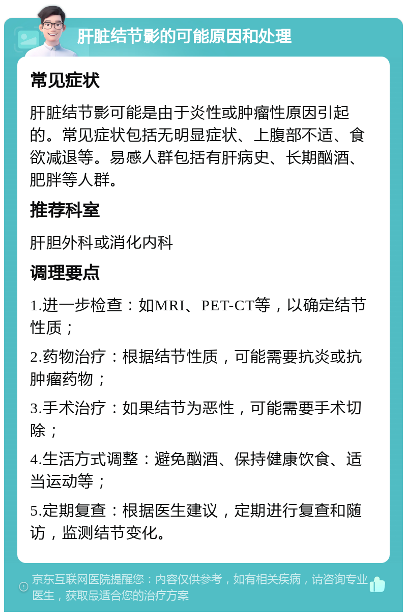 肝脏结节影的可能原因和处理 常见症状 肝脏结节影可能是由于炎性或肿瘤性原因引起的。常见症状包括无明显症状、上腹部不适、食欲减退等。易感人群包括有肝病史、长期酗酒、肥胖等人群。 推荐科室 肝胆外科或消化内科 调理要点 1.进一步检查：如MRI、PET-CT等，以确定结节性质； 2.药物治疗：根据结节性质，可能需要抗炎或抗肿瘤药物； 3.手术治疗：如果结节为恶性，可能需要手术切除； 4.生活方式调整：避免酗酒、保持健康饮食、适当运动等； 5.定期复查：根据医生建议，定期进行复查和随访，监测结节变化。