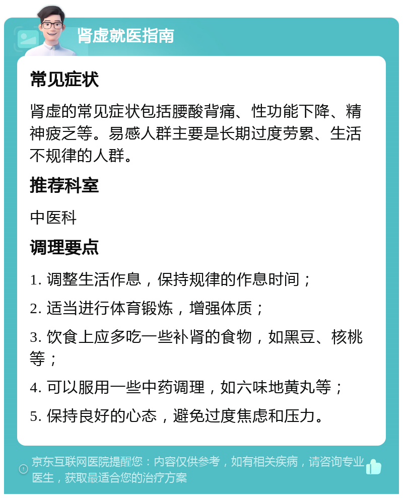 肾虚就医指南 常见症状 肾虚的常见症状包括腰酸背痛、性功能下降、精神疲乏等。易感人群主要是长期过度劳累、生活不规律的人群。 推荐科室 中医科 调理要点 1. 调整生活作息，保持规律的作息时间； 2. 适当进行体育锻炼，增强体质； 3. 饮食上应多吃一些补肾的食物，如黑豆、核桃等； 4. 可以服用一些中药调理，如六味地黄丸等； 5. 保持良好的心态，避免过度焦虑和压力。