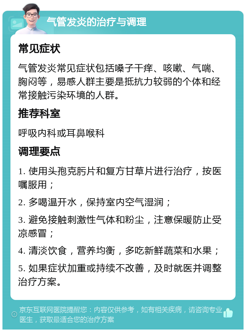 气管发炎的治疗与调理 常见症状 气管发炎常见症状包括嗓子干痒、咳嗽、气喘、胸闷等，易感人群主要是抵抗力较弱的个体和经常接触污染环境的人群。 推荐科室 呼吸内科或耳鼻喉科 调理要点 1. 使用头孢克肟片和复方甘草片进行治疗，按医嘱服用； 2. 多喝温开水，保持室内空气湿润； 3. 避免接触刺激性气体和粉尘，注意保暖防止受凉感冒； 4. 清淡饮食，营养均衡，多吃新鲜蔬菜和水果； 5. 如果症状加重或持续不改善，及时就医并调整治疗方案。