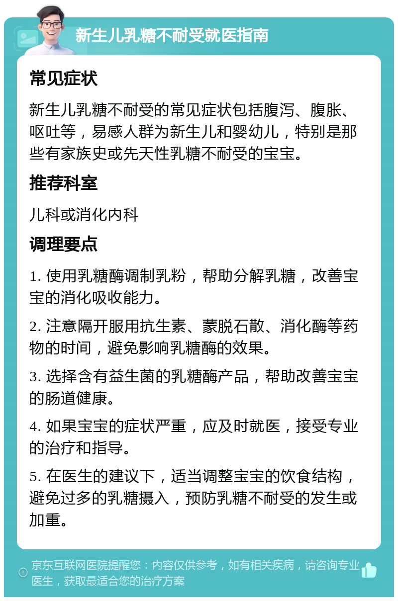 新生儿乳糖不耐受就医指南 常见症状 新生儿乳糖不耐受的常见症状包括腹泻、腹胀、呕吐等，易感人群为新生儿和婴幼儿，特别是那些有家族史或先天性乳糖不耐受的宝宝。 推荐科室 儿科或消化内科 调理要点 1. 使用乳糖酶调制乳粉，帮助分解乳糖，改善宝宝的消化吸收能力。 2. 注意隔开服用抗生素、蒙脱石散、消化酶等药物的时间，避免影响乳糖酶的效果。 3. 选择含有益生菌的乳糖酶产品，帮助改善宝宝的肠道健康。 4. 如果宝宝的症状严重，应及时就医，接受专业的治疗和指导。 5. 在医生的建议下，适当调整宝宝的饮食结构，避免过多的乳糖摄入，预防乳糖不耐受的发生或加重。