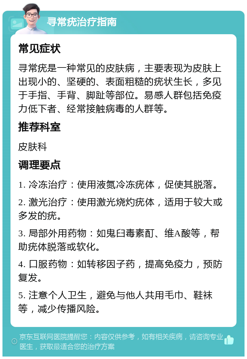 寻常疣治疗指南 常见症状 寻常疣是一种常见的皮肤病，主要表现为皮肤上出现小的、坚硬的、表面粗糙的疣状生长，多见于手指、手背、脚趾等部位。易感人群包括免疫力低下者、经常接触病毒的人群等。 推荐科室 皮肤科 调理要点 1. 冷冻治疗：使用液氮冷冻疣体，促使其脱落。 2. 激光治疗：使用激光烧灼疣体，适用于较大或多发的疣。 3. 局部外用药物：如鬼臼毒素酊、维A酸等，帮助疣体脱落或软化。 4. 口服药物：如转移因子药，提高免疫力，预防复发。 5. 注意个人卫生，避免与他人共用毛巾、鞋袜等，减少传播风险。