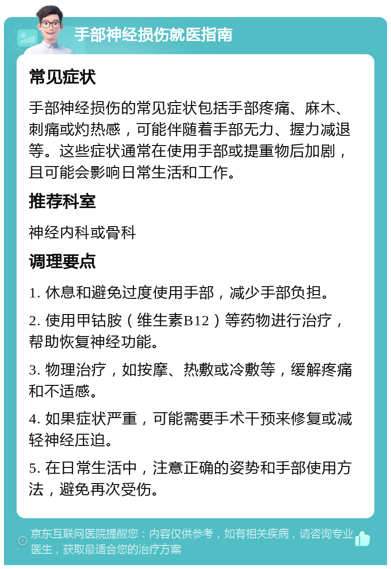 手部神经损伤就医指南 常见症状 手部神经损伤的常见症状包括手部疼痛、麻木、刺痛或灼热感，可能伴随着手部无力、握力减退等。这些症状通常在使用手部或提重物后加剧，且可能会影响日常生活和工作。 推荐科室 神经内科或骨科 调理要点 1. 休息和避免过度使用手部，减少手部负担。 2. 使用甲钴胺（维生素B12）等药物进行治疗，帮助恢复神经功能。 3. 物理治疗，如按摩、热敷或冷敷等，缓解疼痛和不适感。 4. 如果症状严重，可能需要手术干预来修复或减轻神经压迫。 5. 在日常生活中，注意正确的姿势和手部使用方法，避免再次受伤。