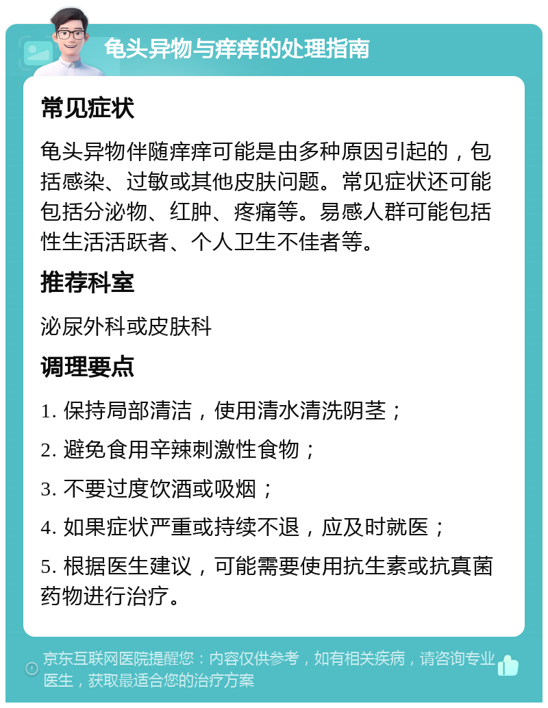 龟头异物与痒痒的处理指南 常见症状 龟头异物伴随痒痒可能是由多种原因引起的，包括感染、过敏或其他皮肤问题。常见症状还可能包括分泌物、红肿、疼痛等。易感人群可能包括性生活活跃者、个人卫生不佳者等。 推荐科室 泌尿外科或皮肤科 调理要点 1. 保持局部清洁，使用清水清洗阴茎； 2. 避免食用辛辣刺激性食物； 3. 不要过度饮酒或吸烟； 4. 如果症状严重或持续不退，应及时就医； 5. 根据医生建议，可能需要使用抗生素或抗真菌药物进行治疗。