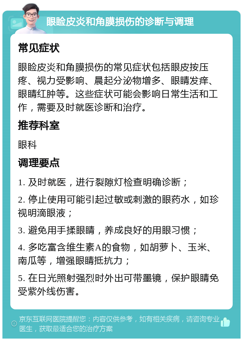 眼睑皮炎和角膜损伤的诊断与调理 常见症状 眼睑皮炎和角膜损伤的常见症状包括眼皮按压疼、视力受影响、晨起分泌物增多、眼睛发痒、眼睛红肿等。这些症状可能会影响日常生活和工作，需要及时就医诊断和治疗。 推荐科室 眼科 调理要点 1. 及时就医，进行裂隙灯检查明确诊断； 2. 停止使用可能引起过敏或刺激的眼药水，如珍视明滴眼液； 3. 避免用手揉眼睛，养成良好的用眼习惯； 4. 多吃富含维生素A的食物，如胡萝卜、玉米、南瓜等，增强眼睛抵抗力； 5. 在日光照射强烈时外出可带墨镜，保护眼睛免受紫外线伤害。