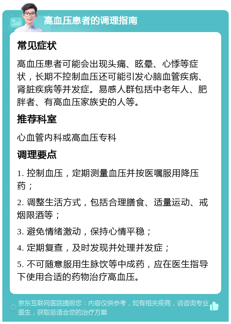 高血压患者的调理指南 常见症状 高血压患者可能会出现头痛、眩晕、心悸等症状，长期不控制血压还可能引发心脑血管疾病、肾脏疾病等并发症。易感人群包括中老年人、肥胖者、有高血压家族史的人等。 推荐科室 心血管内科或高血压专科 调理要点 1. 控制血压，定期测量血压并按医嘱服用降压药； 2. 调整生活方式，包括合理膳食、适量运动、戒烟限酒等； 3. 避免情绪激动，保持心情平稳； 4. 定期复查，及时发现并处理并发症； 5. 不可随意服用生脉饮等中成药，应在医生指导下使用合适的药物治疗高血压。