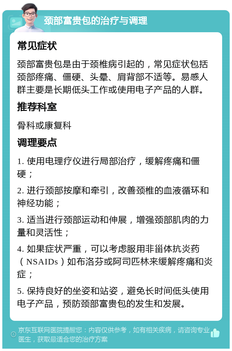 颈部富贵包的治疗与调理 常见症状 颈部富贵包是由于颈椎病引起的，常见症状包括颈部疼痛、僵硬、头晕、肩背部不适等。易感人群主要是长期低头工作或使用电子产品的人群。 推荐科室 骨科或康复科 调理要点 1. 使用电理疗仪进行局部治疗，缓解疼痛和僵硬； 2. 进行颈部按摩和牵引，改善颈椎的血液循环和神经功能； 3. 适当进行颈部运动和伸展，增强颈部肌肉的力量和灵活性； 4. 如果症状严重，可以考虑服用非甾体抗炎药（NSAIDs）如布洛芬或阿司匹林来缓解疼痛和炎症； 5. 保持良好的坐姿和站姿，避免长时间低头使用电子产品，预防颈部富贵包的发生和发展。