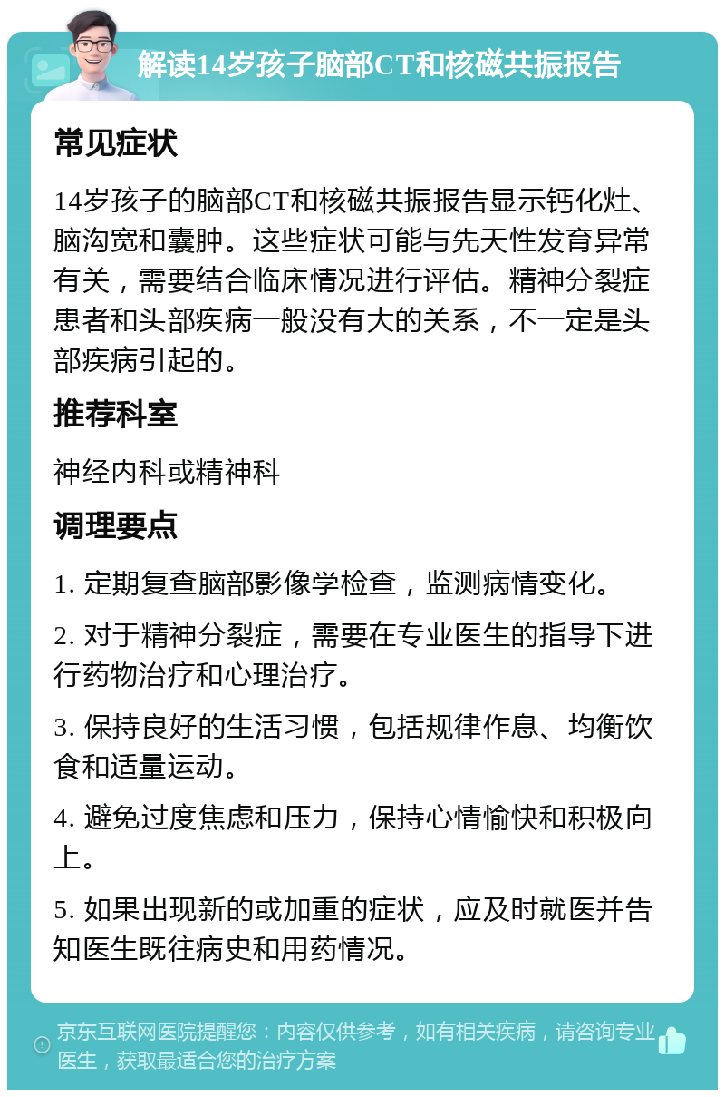 解读14岁孩子脑部CT和核磁共振报告 常见症状 14岁孩子的脑部CT和核磁共振报告显示钙化灶、脑沟宽和囊肿。这些症状可能与先天性发育异常有关，需要结合临床情况进行评估。精神分裂症患者和头部疾病一般没有大的关系，不一定是头部疾病引起的。 推荐科室 神经内科或精神科 调理要点 1. 定期复查脑部影像学检查，监测病情变化。 2. 对于精神分裂症，需要在专业医生的指导下进行药物治疗和心理治疗。 3. 保持良好的生活习惯，包括规律作息、均衡饮食和适量运动。 4. 避免过度焦虑和压力，保持心情愉快和积极向上。 5. 如果出现新的或加重的症状，应及时就医并告知医生既往病史和用药情况。