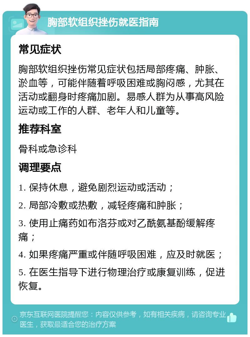 胸部软组织挫伤就医指南 常见症状 胸部软组织挫伤常见症状包括局部疼痛、肿胀、淤血等，可能伴随着呼吸困难或胸闷感，尤其在活动或翻身时疼痛加剧。易感人群为从事高风险运动或工作的人群、老年人和儿童等。 推荐科室 骨科或急诊科 调理要点 1. 保持休息，避免剧烈运动或活动； 2. 局部冷敷或热敷，减轻疼痛和肿胀； 3. 使用止痛药如布洛芬或对乙酰氨基酚缓解疼痛； 4. 如果疼痛严重或伴随呼吸困难，应及时就医； 5. 在医生指导下进行物理治疗或康复训练，促进恢复。