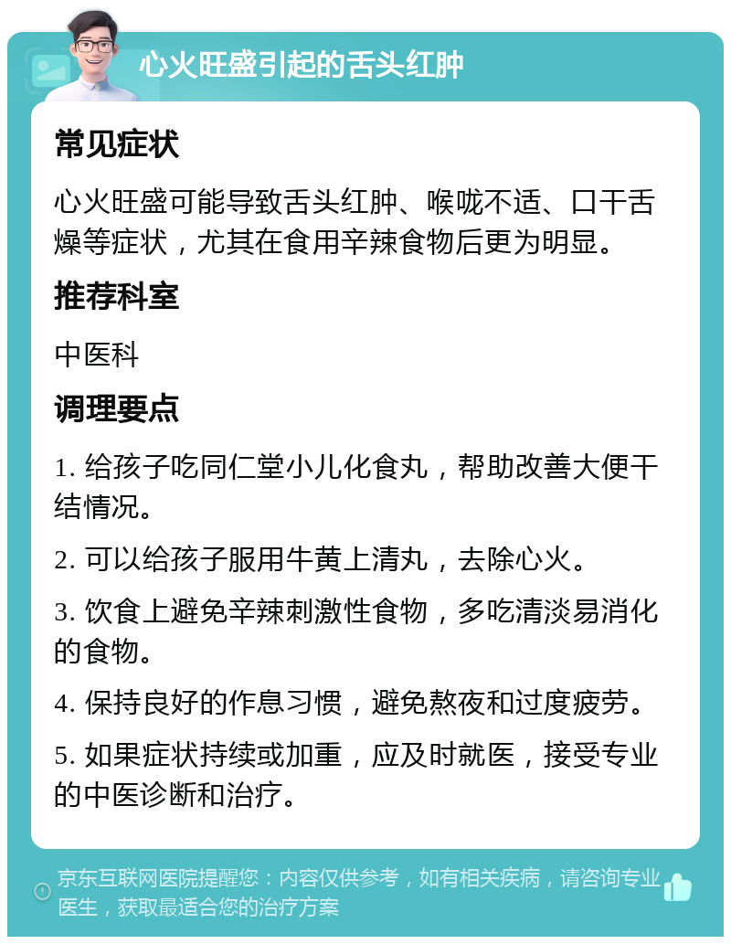 心火旺盛引起的舌头红肿 常见症状 心火旺盛可能导致舌头红肿、喉咙不适、口干舌燥等症状，尤其在食用辛辣食物后更为明显。 推荐科室 中医科 调理要点 1. 给孩子吃同仁堂小儿化食丸，帮助改善大便干结情况。 2. 可以给孩子服用牛黄上清丸，去除心火。 3. 饮食上避免辛辣刺激性食物，多吃清淡易消化的食物。 4. 保持良好的作息习惯，避免熬夜和过度疲劳。 5. 如果症状持续或加重，应及时就医，接受专业的中医诊断和治疗。