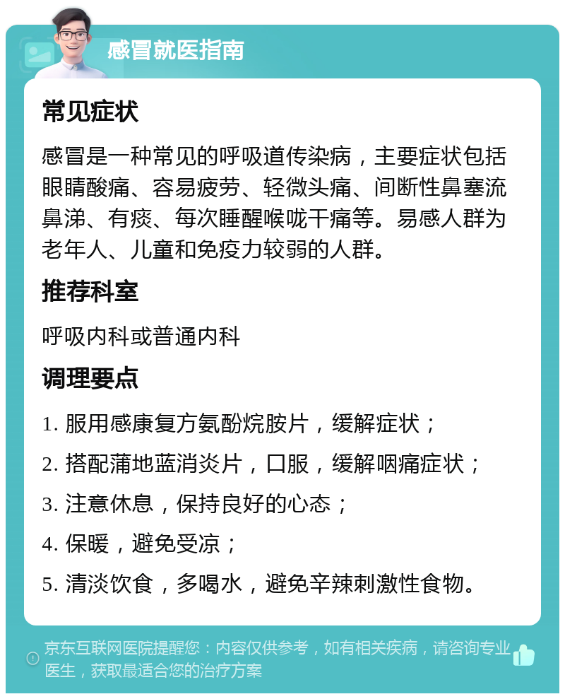 感冒就医指南 常见症状 感冒是一种常见的呼吸道传染病，主要症状包括眼睛酸痛、容易疲劳、轻微头痛、间断性鼻塞流鼻涕、有痰、每次睡醒喉咙干痛等。易感人群为老年人、儿童和免疫力较弱的人群。 推荐科室 呼吸内科或普通内科 调理要点 1. 服用感康复方氨酚烷胺片，缓解症状； 2. 搭配蒲地蓝消炎片，口服，缓解咽痛症状； 3. 注意休息，保持良好的心态； 4. 保暖，避免受凉； 5. 清淡饮食，多喝水，避免辛辣刺激性食物。