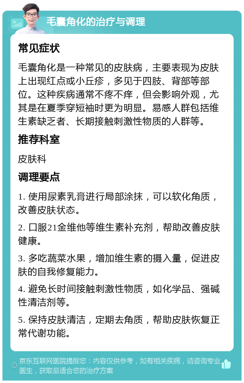 毛囊角化的治疗与调理 常见症状 毛囊角化是一种常见的皮肤病，主要表现为皮肤上出现红点或小丘疹，多见于四肢、背部等部位。这种疾病通常不疼不痒，但会影响外观，尤其是在夏季穿短袖时更为明显。易感人群包括维生素缺乏者、长期接触刺激性物质的人群等。 推荐科室 皮肤科 调理要点 1. 使用尿素乳膏进行局部涂抹，可以软化角质，改善皮肤状态。 2. 口服21金维他等维生素补充剂，帮助改善皮肤健康。 3. 多吃蔬菜水果，增加维生素的摄入量，促进皮肤的自我修复能力。 4. 避免长时间接触刺激性物质，如化学品、强碱性清洁剂等。 5. 保持皮肤清洁，定期去角质，帮助皮肤恢复正常代谢功能。