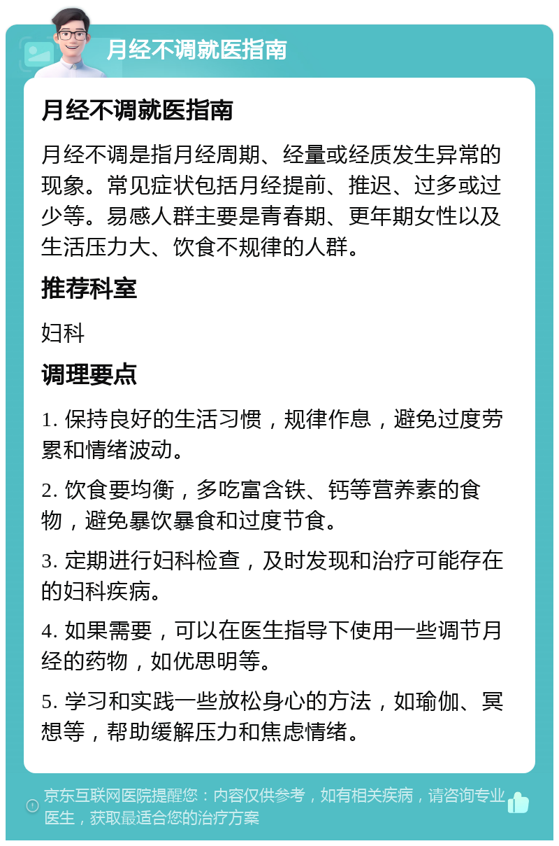 月经不调就医指南 月经不调就医指南 月经不调是指月经周期、经量或经质发生异常的现象。常见症状包括月经提前、推迟、过多或过少等。易感人群主要是青春期、更年期女性以及生活压力大、饮食不规律的人群。 推荐科室 妇科 调理要点 1. 保持良好的生活习惯，规律作息，避免过度劳累和情绪波动。 2. 饮食要均衡，多吃富含铁、钙等营养素的食物，避免暴饮暴食和过度节食。 3. 定期进行妇科检查，及时发现和治疗可能存在的妇科疾病。 4. 如果需要，可以在医生指导下使用一些调节月经的药物，如优思明等。 5. 学习和实践一些放松身心的方法，如瑜伽、冥想等，帮助缓解压力和焦虑情绪。