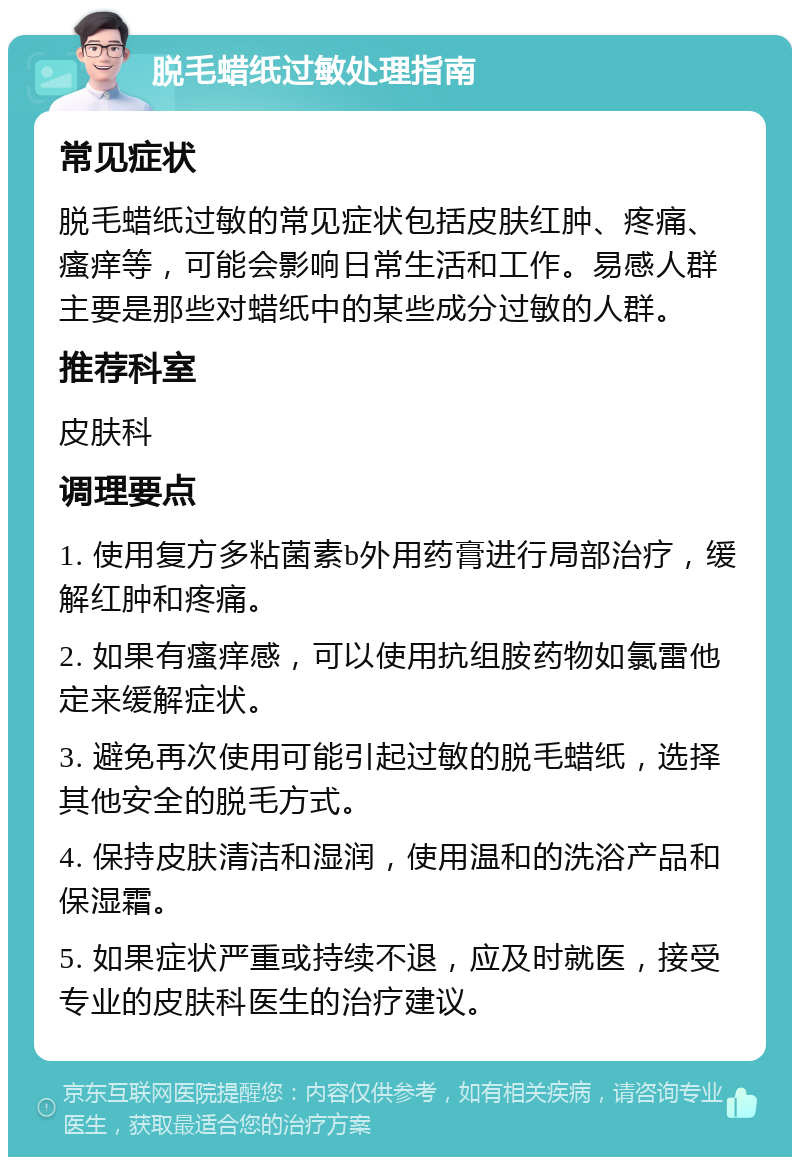 脱毛蜡纸过敏处理指南 常见症状 脱毛蜡纸过敏的常见症状包括皮肤红肿、疼痛、瘙痒等，可能会影响日常生活和工作。易感人群主要是那些对蜡纸中的某些成分过敏的人群。 推荐科室 皮肤科 调理要点 1. 使用复方多粘菌素b外用药膏进行局部治疗，缓解红肿和疼痛。 2. 如果有瘙痒感，可以使用抗组胺药物如氯雷他定来缓解症状。 3. 避免再次使用可能引起过敏的脱毛蜡纸，选择其他安全的脱毛方式。 4. 保持皮肤清洁和湿润，使用温和的洗浴产品和保湿霜。 5. 如果症状严重或持续不退，应及时就医，接受专业的皮肤科医生的治疗建议。