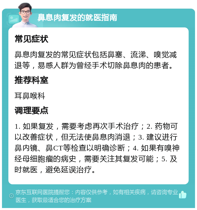 鼻息肉复发的就医指南 常见症状 鼻息肉复发的常见症状包括鼻塞、流涕、嗅觉减退等，易感人群为曾经手术切除鼻息肉的患者。 推荐科室 耳鼻喉科 调理要点 1. 如果复发，需要考虑再次手术治疗；2. 药物可以改善症状，但无法使鼻息肉消退；3. 建议进行鼻内镜、鼻CT等检查以明确诊断；4. 如果有嗅神经母细胞瘤的病史，需要关注其复发可能；5. 及时就医，避免延误治疗。