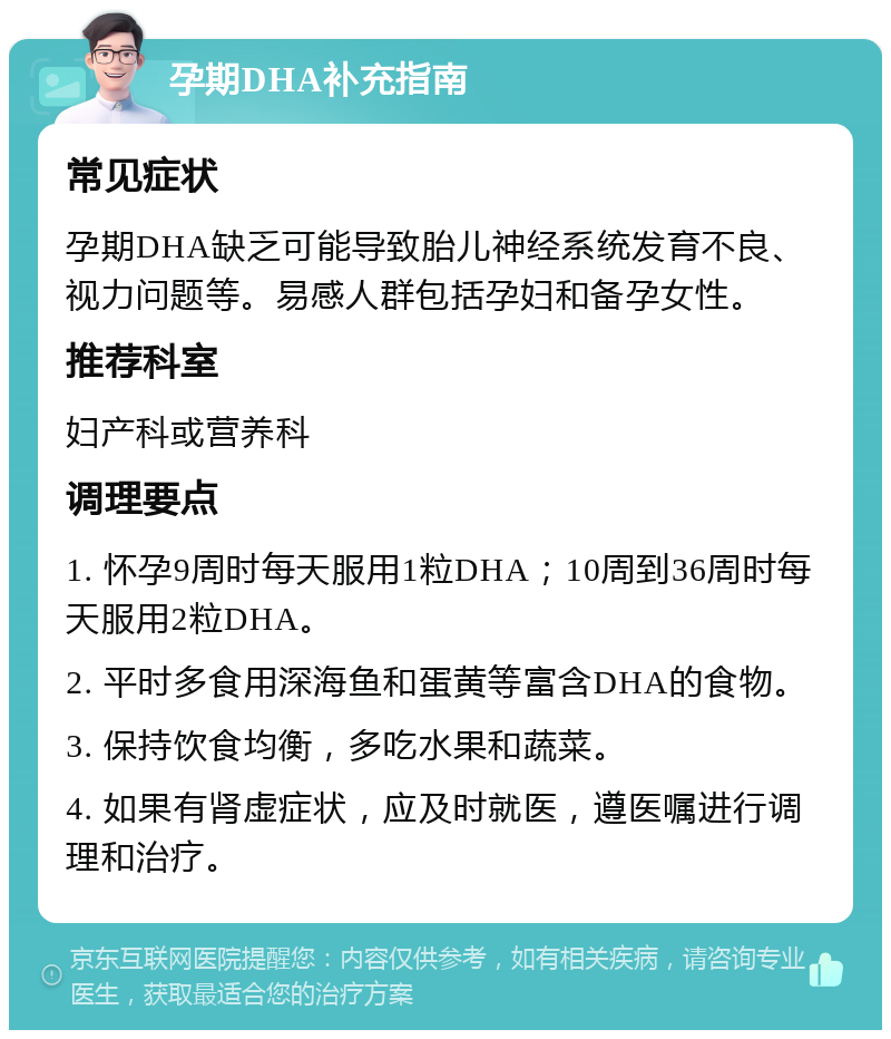 孕期DHA补充指南 常见症状 孕期DHA缺乏可能导致胎儿神经系统发育不良、视力问题等。易感人群包括孕妇和备孕女性。 推荐科室 妇产科或营养科 调理要点 1. 怀孕9周时每天服用1粒DHA；10周到36周时每天服用2粒DHA。 2. 平时多食用深海鱼和蛋黄等富含DHA的食物。 3. 保持饮食均衡，多吃水果和蔬菜。 4. 如果有肾虚症状，应及时就医，遵医嘱进行调理和治疗。