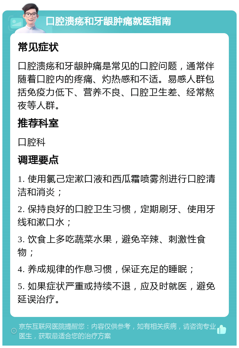 口腔溃疡和牙龈肿痛就医指南 常见症状 口腔溃疡和牙龈肿痛是常见的口腔问题，通常伴随着口腔内的疼痛、灼热感和不适。易感人群包括免疫力低下、营养不良、口腔卫生差、经常熬夜等人群。 推荐科室 口腔科 调理要点 1. 使用氯己定漱口液和西瓜霜喷雾剂进行口腔清洁和消炎； 2. 保持良好的口腔卫生习惯，定期刷牙、使用牙线和漱口水； 3. 饮食上多吃蔬菜水果，避免辛辣、刺激性食物； 4. 养成规律的作息习惯，保证充足的睡眠； 5. 如果症状严重或持续不退，应及时就医，避免延误治疗。