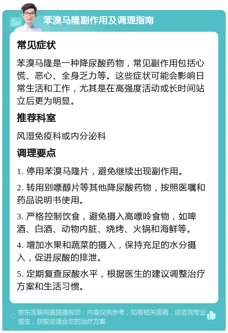 苯溴马隆副作用及调理指南 常见症状 苯溴马隆是一种降尿酸药物，常见副作用包括心慌、恶心、全身乏力等。这些症状可能会影响日常生活和工作，尤其是在高强度活动或长时间站立后更为明显。 推荐科室 风湿免疫科或内分泌科 调理要点 1. 停用苯溴马隆片，避免继续出现副作用。 2. 转用别嘌醇片等其他降尿酸药物，按照医嘱和药品说明书使用。 3. 严格控制饮食，避免摄入高嘌呤食物，如啤酒、白酒、动物内脏、烧烤、火锅和海鲜等。 4. 增加水果和蔬菜的摄入，保持充足的水分摄入，促进尿酸的排泄。 5. 定期复查尿酸水平，根据医生的建议调整治疗方案和生活习惯。